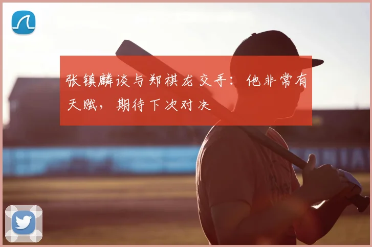 张镇麟谈与郑祺龙交手：他非常有天赋，期待下次对决
