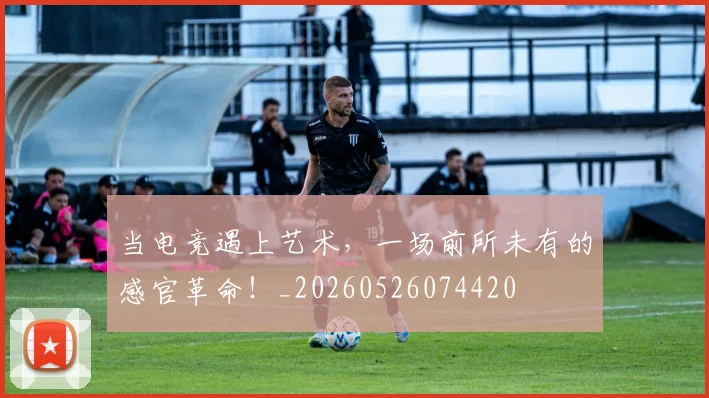 当电竞遇上艺术，一场前所未有的感官革命！_20260526074420