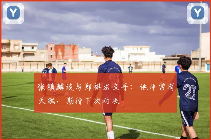 张镇麟谈与郑祺龙交手：他非常有天赋，期待下次对决