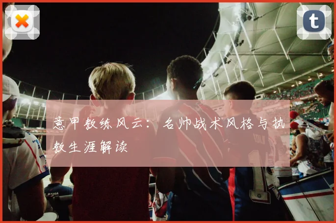 意甲教练风云:名帅战术风格与执教生涯解读