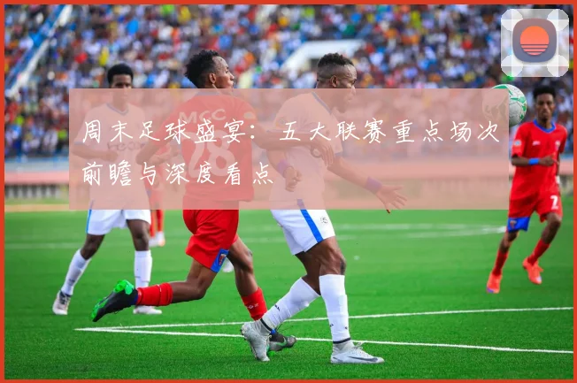 周末足球盛宴：五大联赛重点场次前瞻与深度看点