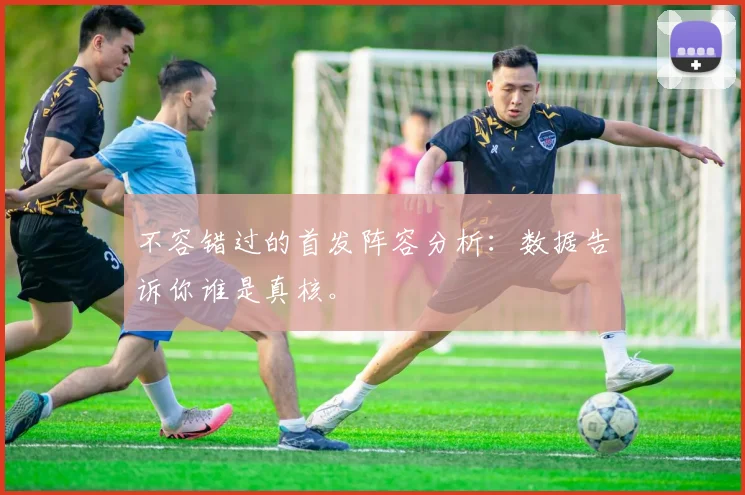 不容错过的首发阵容分析：数据告诉你谁是真核。