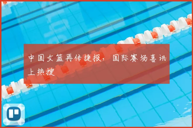 中国女篮再传捷报，国际赛场喜讯上热搜