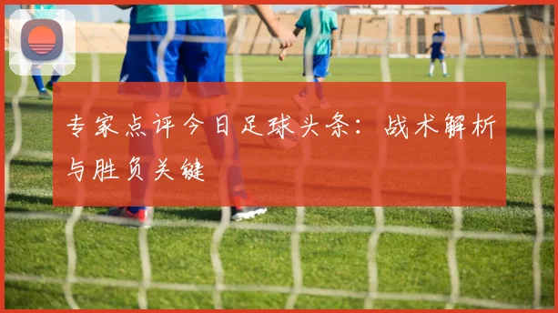 专家点评今日足球头条:战术解析与胜负关键