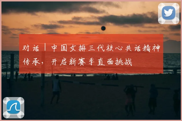 对话|中国女排三代核心共话精神传承,开启新赛季直面挑战