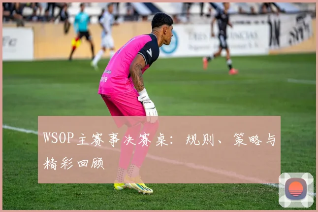 WSOP主赛事决赛桌:规则、策略与精彩回顾