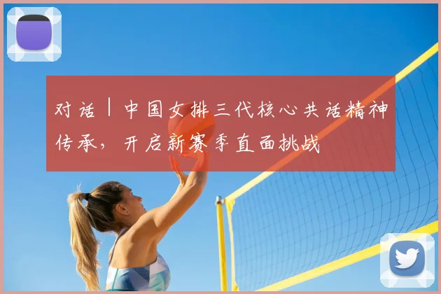 对话|中国女排三代核心共话精神传承,开启新赛季直面挑战