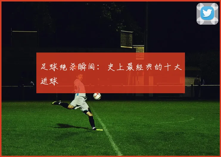 足球绝杀瞬间：史上最经典的十大进球