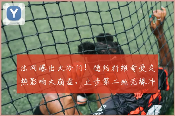 法网爆出大冷门!德约科维奇受炎热影响大崩盘,止步第二轮无缘冲击全满贯