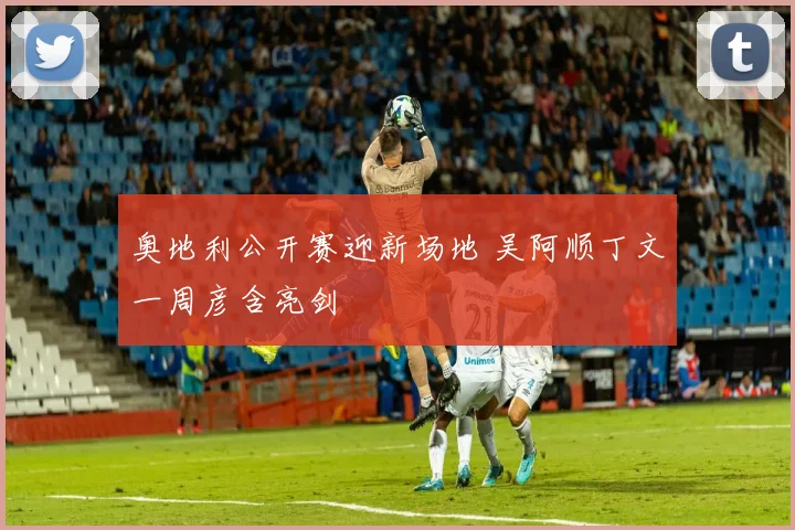 奥地利公开赛迎新场地 吴阿顺丁文一周彦含亮剑