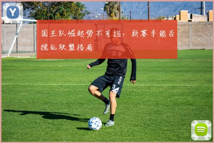 国王队崛起势不可挡,新赛季能否搅乱联盟格局