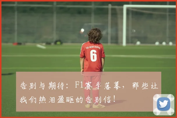 告别与期待:F1赛季落幕,那些让我们热泪盈眶的告别信!
